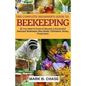 The Complete Beginner?s Guide to Beekeeping: All You Need to Know to Become a Successful Backyard Beekeeper, Paperback - Mark B. Chase imagine