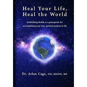 Heal Your Life, Heal the World: Establishing Health as a Prerequisite for Accomplishing Your True, Spiritual Purpose in Life, Paperback - Arlan Cage imagine