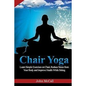 Chair Yoga: Learn Simple Exercises on Chair, Reduce Stress from Your Body and Improve Health While Sitting, Paperback - John McCall imagine