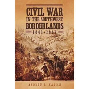 Civil War in the Southwest Borderlands, 1861-1867, Paperback - Andrew E. Masich imagine
