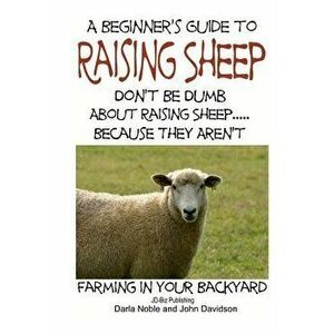 A Beginner's Guide to Raising Sheep - Don't Be Dumb about Raising Sheep...Because They Aren't, Paperback - Darla Noble imagine