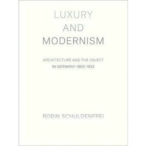 Luxury and Modernism: Architecture and the Object in Germany 1900-1933, Hardcover - Robin Schuldenfrei imagine