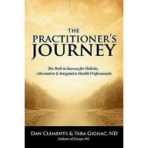 The Practitioner's Journey: The Path to Success for Alternative, Holistic and Integrative Health Professionals, Paperback - Dan Clements imagine