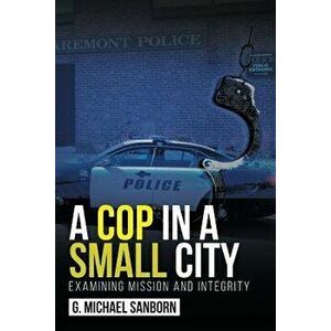 A Cop in a Small City: Examining Mission and Integrity, Paperback - G. Michael Sanborn imagine
