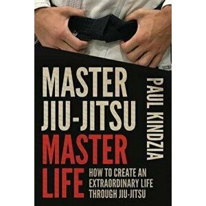 Master Jiu-Jitsu Master Life: How to Create an Extraordinary Life Through Jiu-Jitsu, Paperback - Paul Kindzia imagine