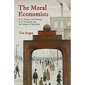 The Moral Economists: R. H. Tawney, Karl Polanyi, E. P. Thompson, and the Critique of Capitalism, Paperback - Tim Rogan imagine