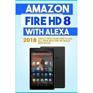 Amazon Fire HD 8 with Alexa: 2018 Simple User Guide How to Use All Your New Fire HD Tablet with Alexa, Paperback - Alexa Embury imagine