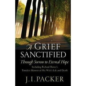 A Grief Sanctified: Through Sorrow to Eternal Hope: Including Richard Baxter's Timeless Memoir of His Wife's Life and Death - J. I. Packer imagine