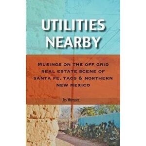 Utilities Nearby: Musings on the Off Grid Real Estate Scene of Santa Fe, Taos & Northern New Mexico, Paperback - Jes Marquez imagine