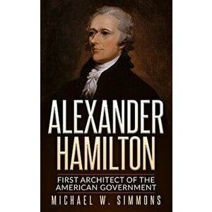 Alexander Hamilton: First Architect of the American Government, Paperback - Michael W. Simmons imagine