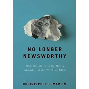 No Longer Newsworthy: How the Mainstream Media Abandoned the Working Class, Hardcover - Christopher R. Martin imagine