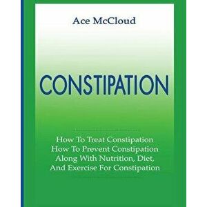 Constipation: How to Treat Constipation: How to Prevent Constipation: Along with Nutrition, Diet, and Exercise for Constipation, Paperback - Ace McClo imagine