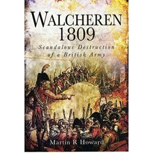 Walcheren 1809: Scandalous Destruction of a British Army, Hardback - Martin R. Howard imagine