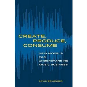 Create, Produce, Consume: New Models for Understanding Music Business, Paperback - David Bruenger imagine