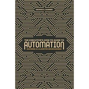 The Executive's How-To Guide to Automation: Mastering AI and Algorithm-Driven Business, Hardcover - George E. Danner imagine