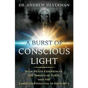 A Burst of Conscious Light: Near-Death Experiences, the Shroud of Turin, and the Limitless Potential of Humanity, Paperback - Andrew Silverman imagine