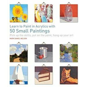 Learn to Paint in Acrylics with 50 Small Paintings. Pick Up the Skills, Put on the Paint, Hang Up Your Art, Paperback - Mark Daniel Nelson imagine