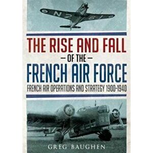 Rise and Fall of the French Air Force. French Air Operations and Strategy 1900-1940, Hardback - Greg Baughen imagine