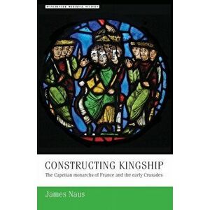 Constructing Kingship. The Capetian Monarchs of France and the Early Crusades, Paperback - James Naus imagine