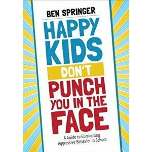 Happy Kids Don't Punch You in the Face. A Guide to Eliminating Aggressive Behavior in School, Paperback - Ben Springer imagine