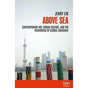 Above Sea. Contemporary Art, Urban Culture, and the Fashioning of Global Shanghai, Hardback - Jenny Lin imagine
