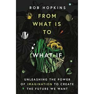 From What Is to What If. Unleashing the Power of Imagination to Create the Future We Want, Hardback - Rob Hopkins imagine