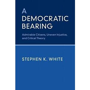 Democratic Bearing. Admirable Citizens, Uneven Injustice, and Critical Theory, Paperback - Stephen K. White imagine