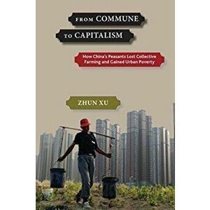 From Commune to Capitalism. How Chinaas Peasants Lost Collective Farming and Gained Urban Poverty, Paperback - Zhun Xu imagine