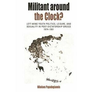 Militant Around the Clock?. Left-Wing Youth Politics, Leisure, and Sexuality in Post-Dictatorship Greece, 1974-1981, Paperback - Nikolaos Papadogianni imagine