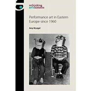 Performance Art in Eastern Europe Since 1960, Paperback - Amy Bryzgel imagine