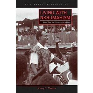 Living with Nkrumahism. Nation, State, and Pan-Africanism in Ghana, Paperback - Jeffrey S. Ahlman imagine