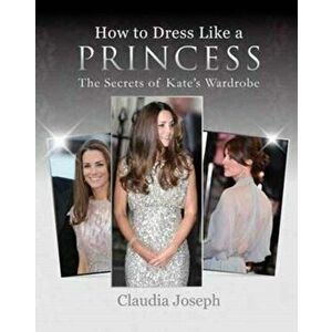 How to Dress Like a Princess. The Secrets of Kate's Wardrobe, Paperback - Claudia Joseph imagine