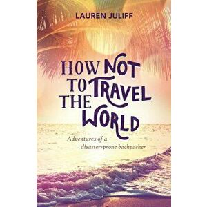 How Not to Travel the World. Adventures of a Disaster-Prone Backpacker, Paperback - Lauren Juliff imagine