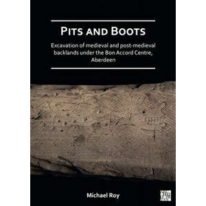 Pits and Boots: Excavation of Medieval and Post-medieval Backlands under the Bon Accord Centre, Aberdeen, Paperback - Michael Roy imagine