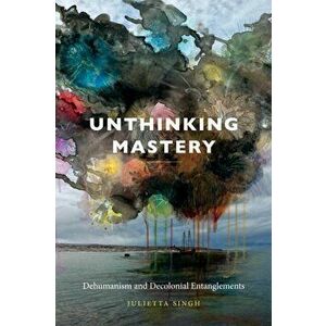 Unthinking Mastery. Dehumanism and Decolonial Entanglements, Paperback - Julietta Singh imagine