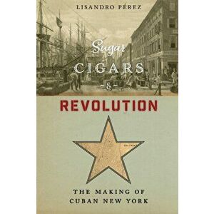 Sugar, Cigars, and Revolution. The Making of Cuban New York, Paperback - Lisandro Perez imagine