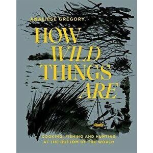 How Wild Things Are: Cooking, Fishing and Hunting at the Bottom of the World, Hardcover - Analiese Gregory imagine