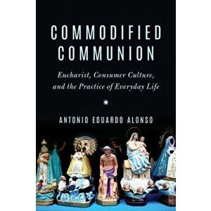 Commodified Communion. Eucharist, Consumer Culture, and the Practice of Everyday Life, Paperback - Antonio Eduardo Alonso imagine