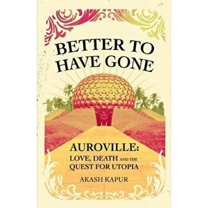 Better To Have Gone. Love, Death and the Quest for Utopia in Auroville, Paperback - Akash Kapur imagine