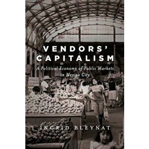 Vendors' Capitalism. A Political Economy of Public Markets in Mexico City, Hardback - Ingrid Bleynat imagine