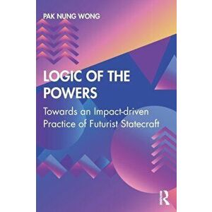 Logic of the Powers. Towards an Impact-driven Practice of Futurist Statecraft, Paperback - Pak Nung Wong imagine