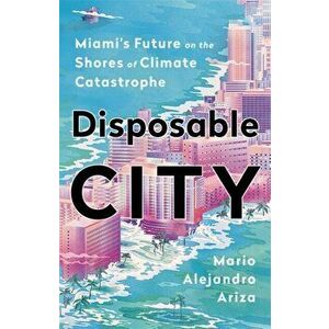 Disposable City: Miami's Future on the Shores of Climate Catastrophe, Hardcover - Mario Alejandro Ariza imagine
