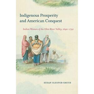 Indigenous Prosperity and American Conquest: Indian Women of the Ohio River Valley, 1690-1792, Paperback - Susan Sleeper-Smith imagine