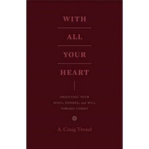 With All Your Heart: Orienting Your Mind, Desires, and Will Toward Christ, Paperback - A. Craig Troxel imagine
