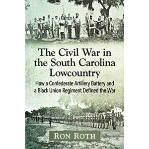The Civil War in the South Carolina Lowcountry: How a Confederate Artillery Battery and a Black Union Regiment Defined the War, Paperback - Ron Roth imagine
