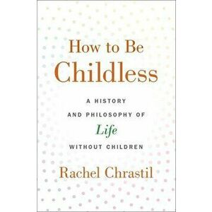 How to Be Childless: A History and Philosophy of Life Without Children, Hardcover - Rachel Chrastil imagine