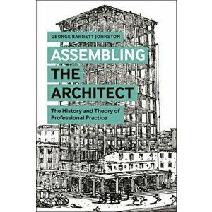 Assembling the Architect: The History and Theory of Professional Practice, Paperback - George Barnett Johnston imagine
