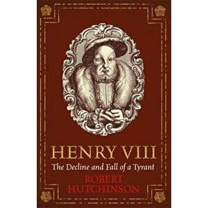 Henry VIII: The Decline and Fall of a Tyrant, Paperback - Robert Hutchinson imagine