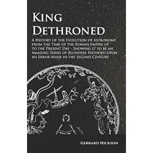 King Dethroned - A History of the Evolution of Astronomy from the Time of the Roman Empire up to the Present Day - Showing it to be an Amazing Series, imagine