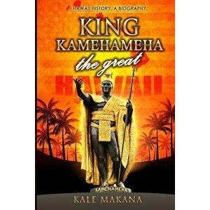 King Kamehameha The Great: King of the Hawaiian Islands, Hawaii History, A Biography, Paperback - Kale Makana imagine